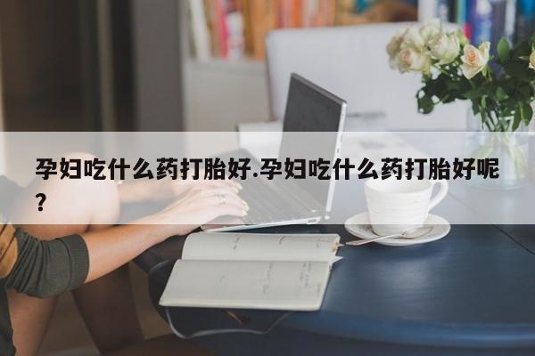 打胎药正品专卖微信孕妇吃什么药打胎好.孕妇吃什么药打胎好呢？