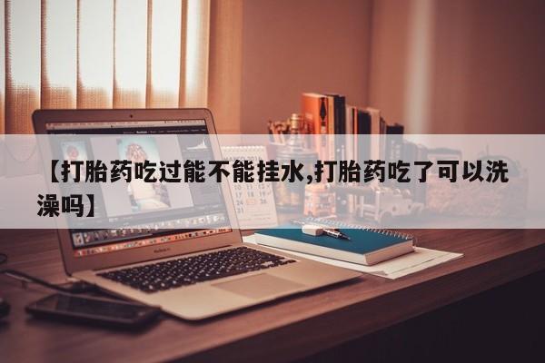 打胎药正品专卖微信【打胎药吃过能不能挂水,打胎药吃了可以洗澡吗】