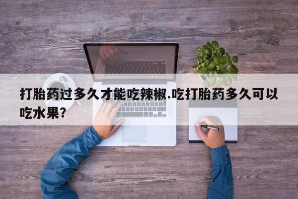 打胎药正品专卖微信打胎药过多久才能吃辣椒.吃打胎药多久可以吃水果？