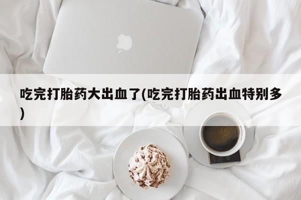 打胎药正品专卖微信吃完打胎药大出血了(吃完打胎药出血特别多)