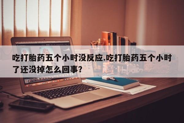 打胎药正品专卖微信吃打胎药五个小时没反应.吃打胎药五个小时了还没掉怎么回事？