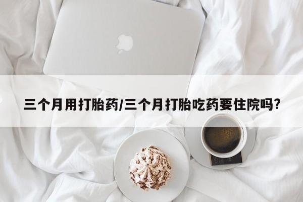 打胎药正品专卖微信三个月用打胎药/三个月打胎吃药要住院吗?