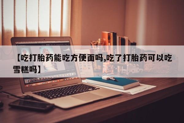 打胎药正品专卖微信【吃打胎药能吃方便面吗,吃了打胎药可以吃雪糕吗】