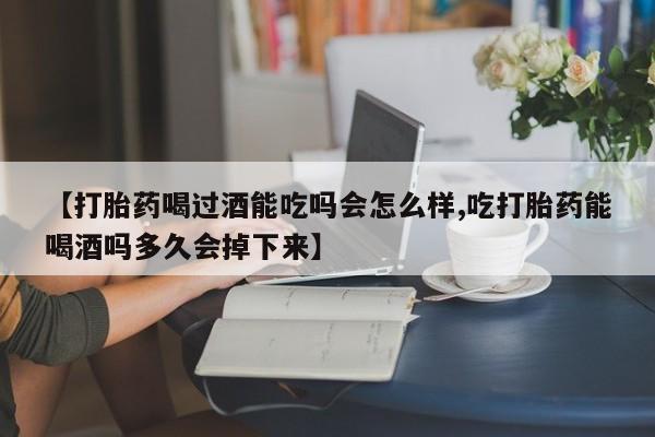 打胎药正品专卖微信【打胎药喝过酒能吃吗会怎么样,吃打胎药能喝酒吗多久会掉下来】