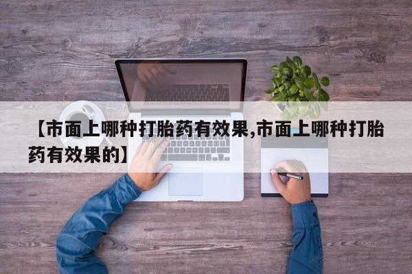 打胎药正品专卖微信【市面上哪种打胎药有效果,市面上哪种打胎药有效果的】