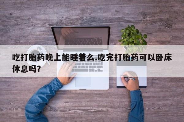 打胎药正品专卖微信吃打胎药晚上能睡着么.吃完打胎药可以卧床休息吗？