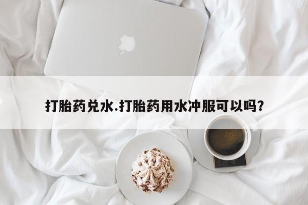 打胎药正品专卖微信打胎药兑水.打胎药用水冲服可以吗？