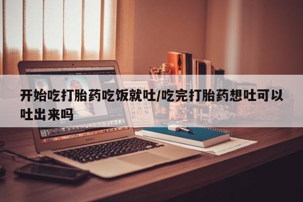打胎药正品专卖微信开始吃打胎药吃饭就吐/吃完打胎药想吐可以吐出来吗