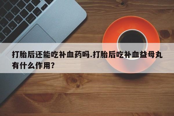 打胎药正品专卖微信打胎后还能吃补血药吗.打胎后吃补血益母丸有什么作用？