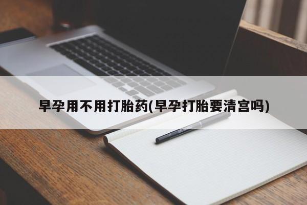 打胎药正品专卖微信早孕用不用打胎药(早孕打胎要清宫吗)