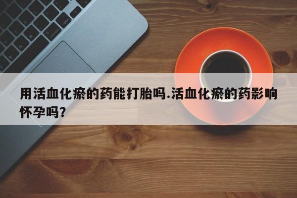 打胎药正品专卖微信用活血化瘀的药能打胎吗.活血化瘀的药影响怀孕吗？