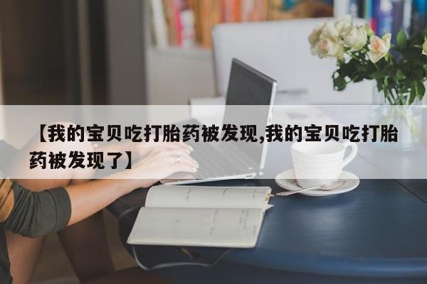 打胎药正品专卖微信【我的宝贝吃打胎药被发现,我的宝贝吃打胎药被发现了】