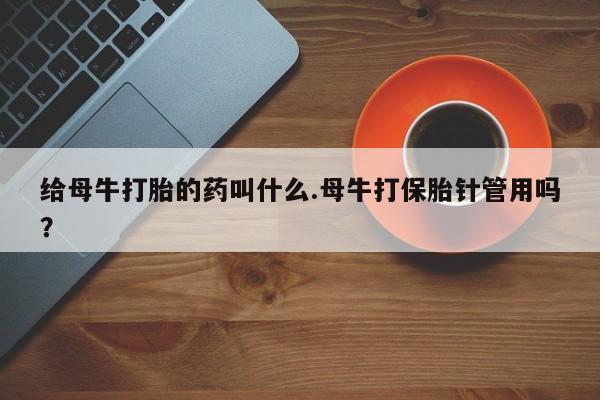 打胎药正品专卖微信给母牛打胎的药叫什么.母牛打保胎针管用吗？