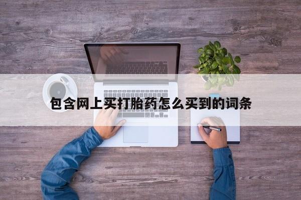 打胎药正品专卖微信包含网上买打胎药怎么买到的词条