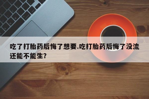 打胎药正品专卖微信吃了打胎药后悔了想要.吃打胎药后悔了没流还能不能生？