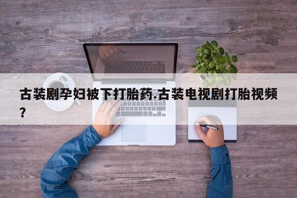 打胎药正品专卖微信古装剧孕妇被下打胎药.古装电视剧打胎视频？