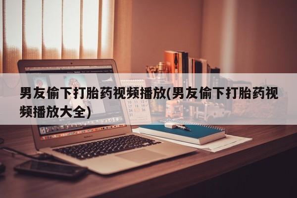 打胎药正品专卖微信男友偷下打胎药视频播放(男友偷下打胎药视频播放大全)