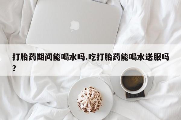 打胎药正品专卖微信打胎药期间能喝水吗.吃打胎药能喝水送服吗？