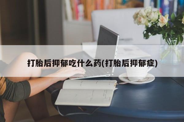 打胎药正品专卖微信打胎后抑郁吃什么药(打胎后抑郁症)