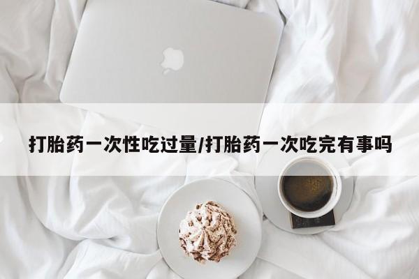 打胎药正品专卖微信打胎药一次性吃过量/打胎药一次吃完有事吗