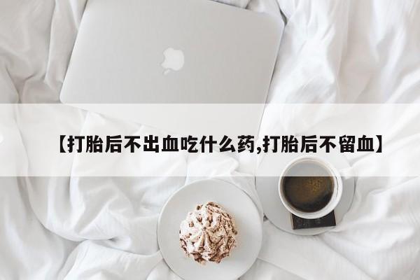 打胎药正品专卖微信【打胎后不出血吃什么药,打胎后不留血】