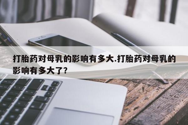 打胎药正品专卖微信打胎药对母乳的影响有多大.打胎药对母乳的影响有多大了？