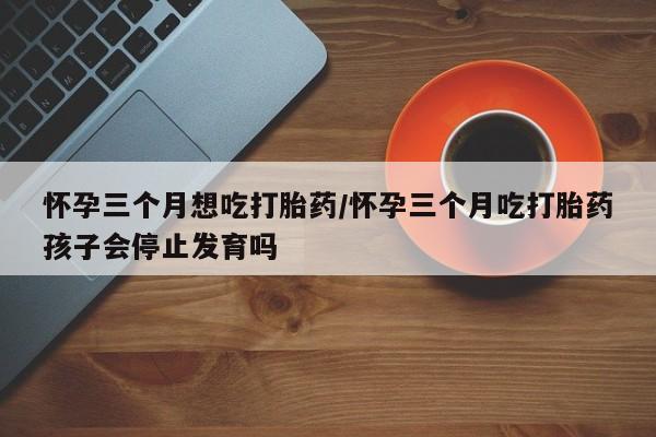 打胎药正品专卖微信怀孕三个月想吃打胎药/怀孕三个月吃打胎药孩子会停止发育吗
