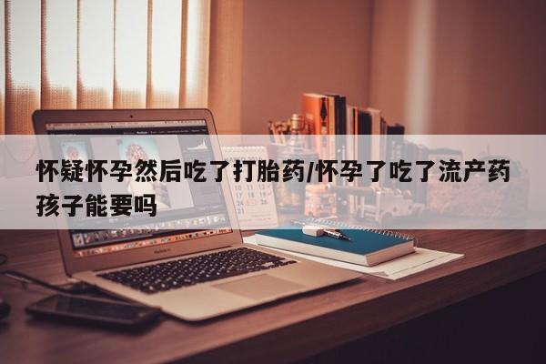 打胎药正品专卖微信怀疑怀孕然后吃了打胎药/怀孕了吃了流产药孩子能要吗