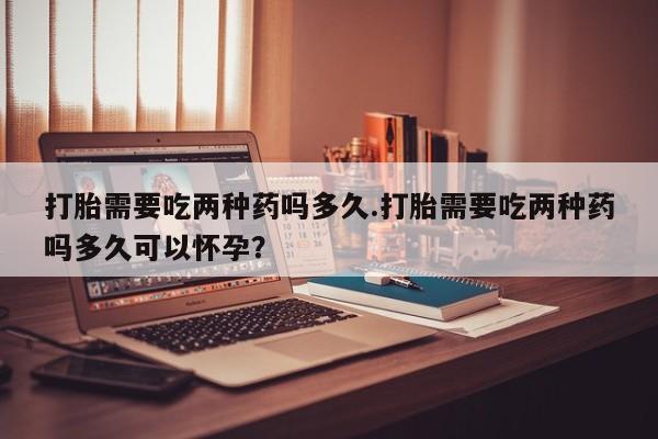 打胎药正品专卖微信打胎需要吃两种药吗多久.打胎需要吃两种药吗多久可以怀孕？