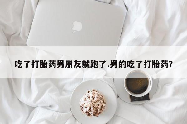 打胎药正品专卖微信吃了打胎药男朋友就跑了.男的吃了打胎药？
