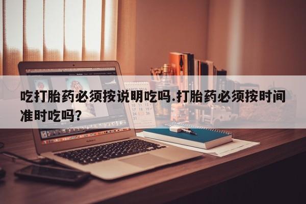 打胎药正品专卖微信吃打胎药必须按说明吃吗.打胎药必须按时间准时吃吗？