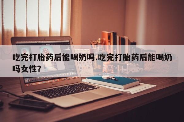 打胎药正品专卖微信吃完打胎药后能喝奶吗.吃完打胎药后能喝奶吗女性？