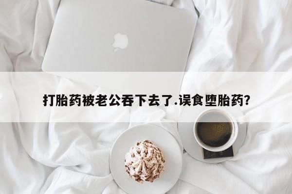 打胎药正品专卖微信打胎药被老公吞下去了.误食堕胎药？