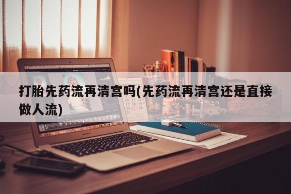 打胎药正品专卖微信打胎先药流再清宫吗(先药流再清宫还是直接做人流)