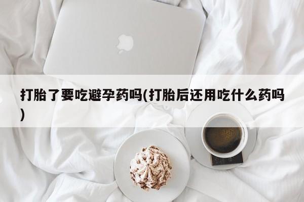 打胎药正品专卖微信打胎了要吃避孕药吗(打胎后还用吃什么药吗)