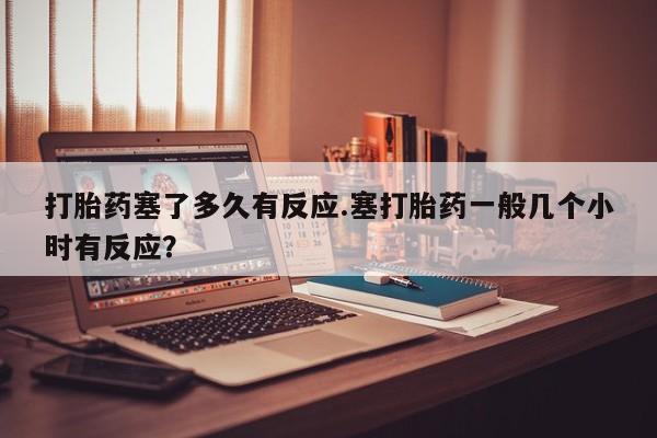 打胎药正品专卖微信打胎药塞了多久有反应.塞打胎药一般几个小时有反应？