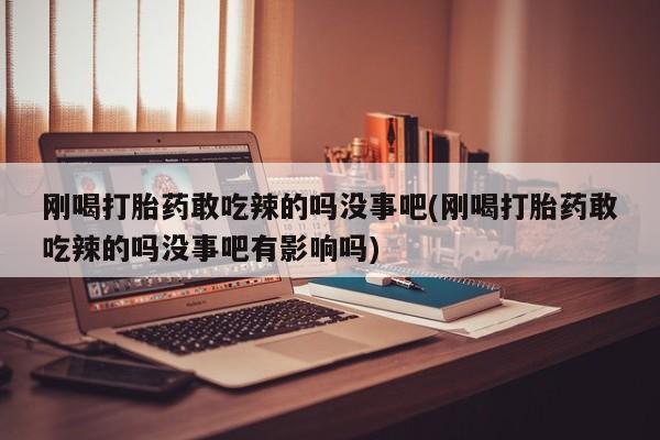 打胎药正品专卖微信刚喝打胎药敢吃辣的吗没事吧(刚喝打胎药敢吃辣的吗没事吧有影响吗)