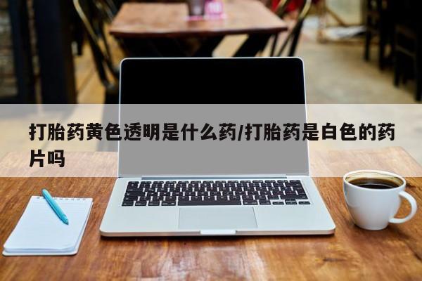 打胎药正品专卖微信打胎药黄色透明是什么药/打胎药是白色的药片吗