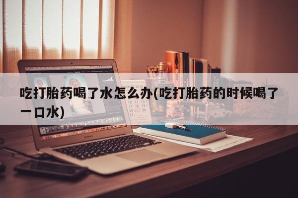 打胎药正品专卖微信吃打胎药喝了水怎么办(吃打胎药的时候喝了一口水)