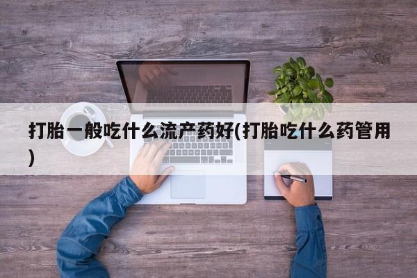 打胎药正品专卖微信打胎一般吃什么流产药好(打胎吃什么药管用)