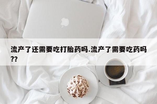 打胎药正品专卖微信流产了还需要吃打胎药吗.流产了需要吃药吗?？