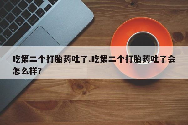 打胎药正品专卖微信吃第二个打胎药吐了.吃第二个打胎药吐了会怎么样？