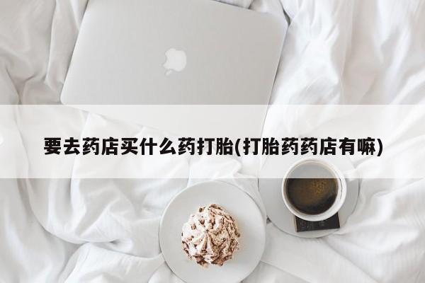 打胎药正品专卖微信要去药店买什么药打胎(打胎药药店有嘛)