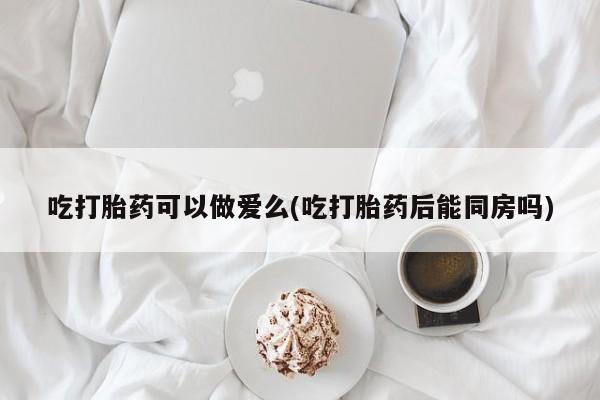 打胎药正品专卖微信吃打胎药可以做爱么(吃打胎药后能同房吗)