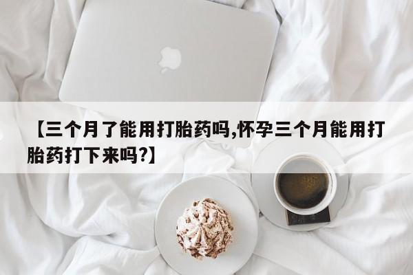 打胎药正品专卖微信【三个月了能用打胎药吗,怀孕三个月能用打胎药打下来吗?】