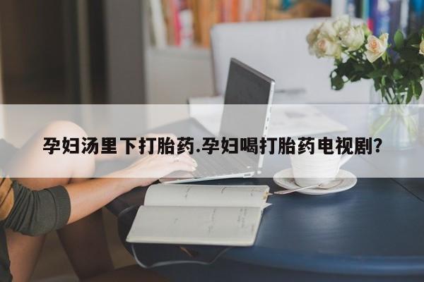 打胎药正品专卖微信孕妇汤里下打胎药.孕妇喝打胎药电视剧？