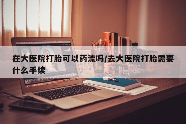 打胎药正品专卖微信在大医院打胎可以药流吗/去大医院打胎需要什么手续