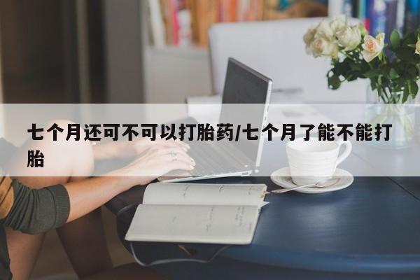 打胎药正品专卖微信七个月还可不可以打胎药/七个月了能不能打胎