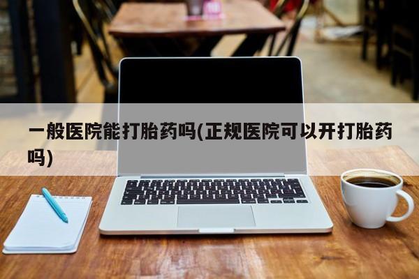 打胎药正品专卖微信一般医院能打胎药吗(正规医院可以开打胎药吗)