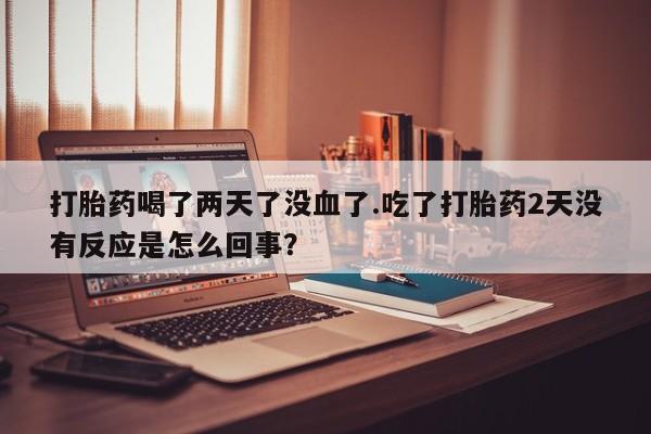 打胎药正品专卖微信打胎药喝了两天了没血了.吃了打胎药2天没有反应是怎么回事？